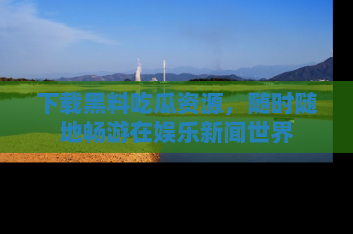 下载黑料吃瓜资源，随时随地畅游在娱乐新闻世界