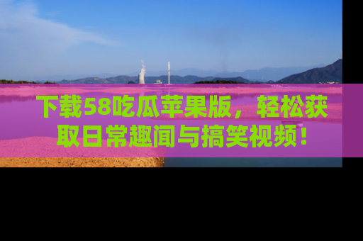 下载58吃瓜苹果版,轻松获取日常趣闻与搞笑视频!