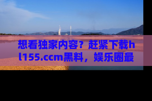 想看独家内容？赶紧下载hl155.ccm黑料，娱乐圈最劲爆的新闻一手掌握！