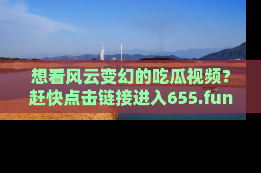 想看风云变幻的吃瓜视频？赶快点击链接进入655.fun吧！