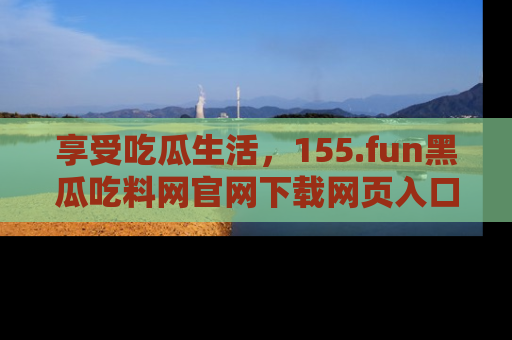 享受吃瓜生活，155.fun黑瓜吃料网官网下载网页入口全解析