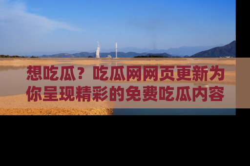 想吃瓜？吃瓜网网页更新为你呈现精彩的免费吃瓜内容！