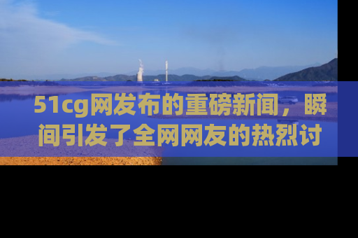 51cg网发布的重磅新闻，瞬间引发了全网网友的热烈讨论！