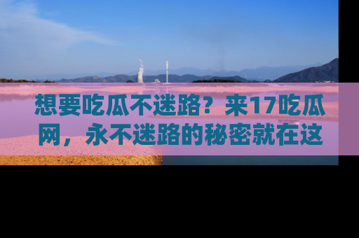 想要吃瓜不迷路？来17吃瓜网，永不迷路的秘密就在这里！