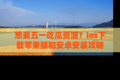 想要五一吃瓜资源？ios下载苹果版和安卓安装攻略