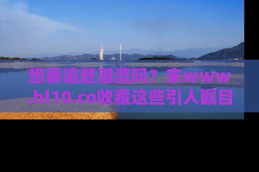 想要追赶潮流吗？来www.hl10.co收藏这些引人瞩目的新闻瞬间吧！