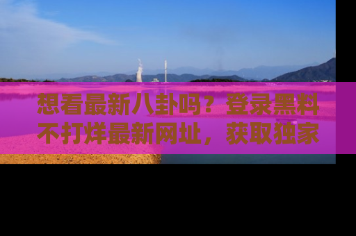 想看最新八卦吗？登录黑料不打烊最新网址，获取独家内容