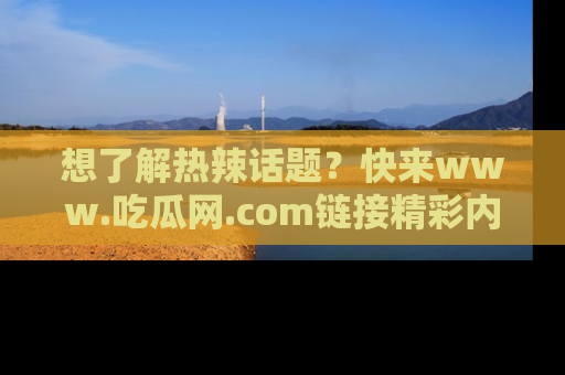 想了解热辣话题？快来www.吃瓜网.com链接精彩内容！
