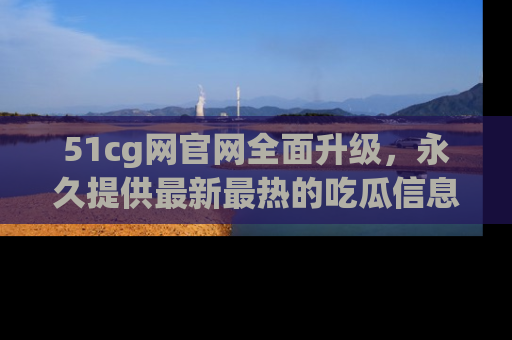 51cg网官网全面升级，永久提供最新最热的吃瓜信息，助你永远走在潮流前端！