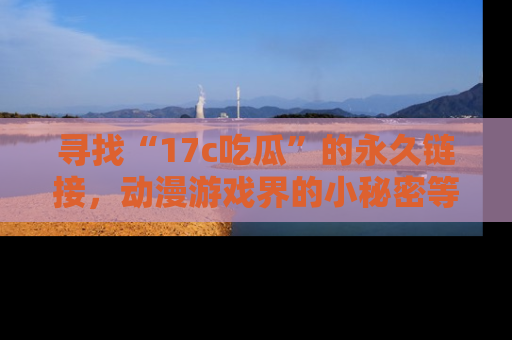 寻找“17c吃瓜”的永久链接，动漫游戏界的小秘密等你来揭秘！
