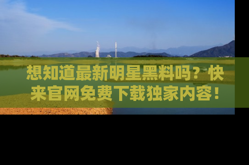 想知道最新明星黑料吗？快来官网免费下载独家内容！
