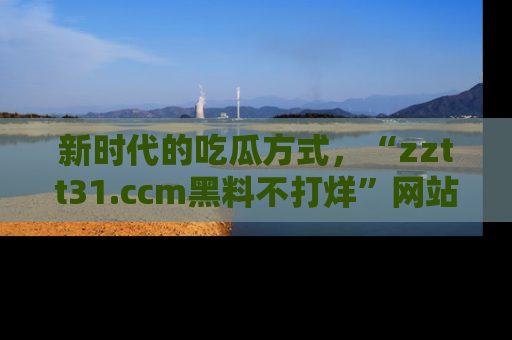 新时代的吃瓜方式，“zztt31.ccm黑料不打烊”网站为iOS用户带来惊喜