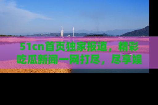 51cn首页独家报道，精彩吃瓜新闻一网打尽，尽享娱乐盛宴