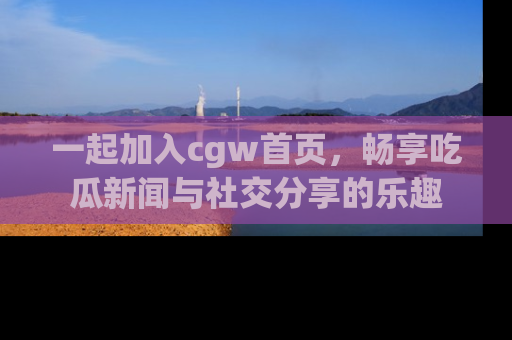 一起加入cgw首页，畅享吃瓜新闻与社交分享的乐趣