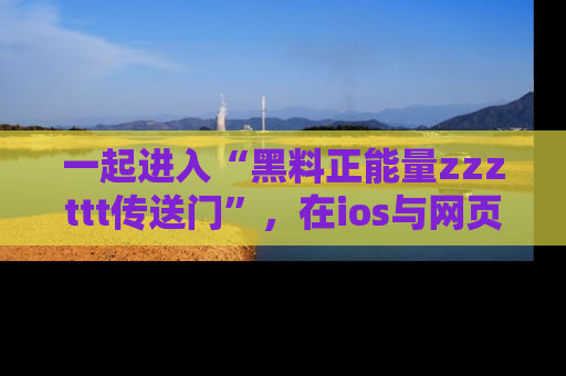一起进入“黑料正能量zzzttt传送门”，在ios与网页中享受热辣资讯的快乐吧！