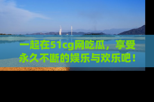 一起在51cg网吃瓜，享受永久不断的娱乐与欢乐吧！