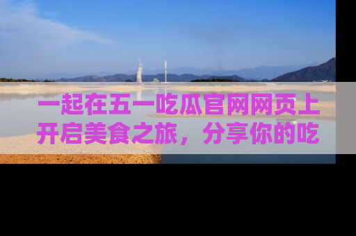 一起在五一吃瓜官网网页上开启美食之旅，分享你的吃瓜故事与精彩瞬间！