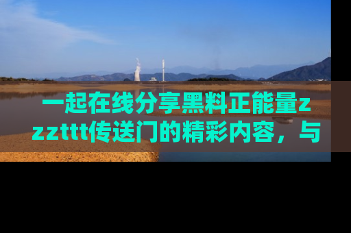 一起在线分享黑料正能量zzzttt传送门的精彩内容，与朋友互动！