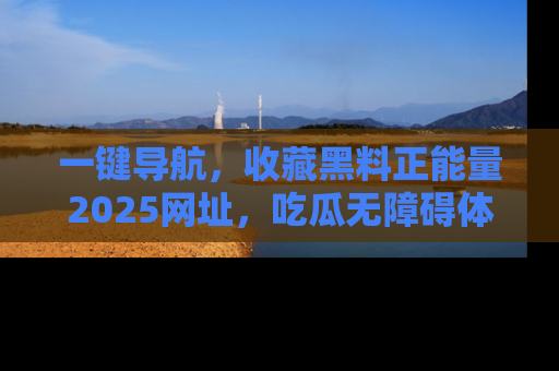 一键导航，收藏黑料正能量2025网址，吃瓜无障碍体验