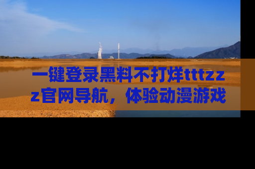 一键登录黑料不打烊tttzzz官网导航，体验动漫游戏风格黑料盛宴