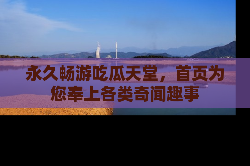 永久畅游吃瓜天堂，首页为您奉上各类奇闻趣事
