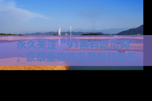 永久关注“91黑料吃瓜网”，获取最热吃瓜黑料和娱乐资讯