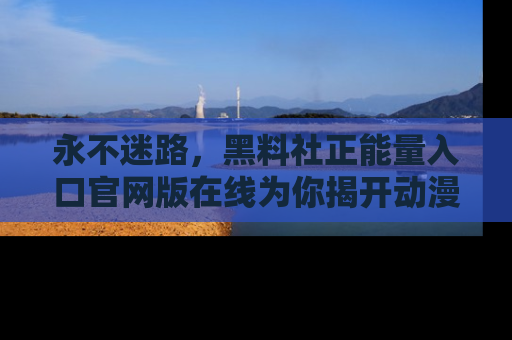 永不迷路，黑料社正能量入口官网版在线为你揭开动漫游戏的神秘面纱