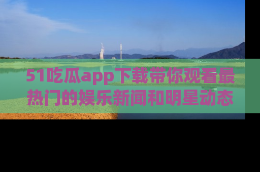 51吃瓜app下载带你观看最热门的娱乐新闻和明星动态