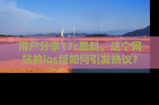 用户分享17c黑料，这个网站的ios版如何引发热议？