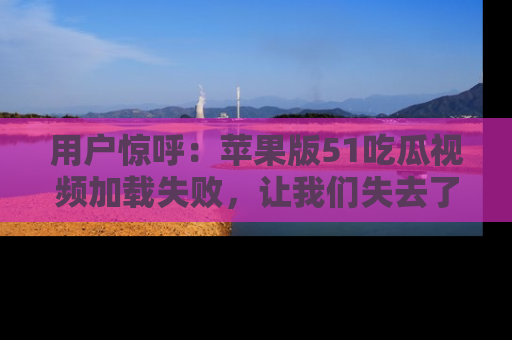 用户惊呼：苹果版51吃瓜视频加载失败，让我们失去了宝贵资源！