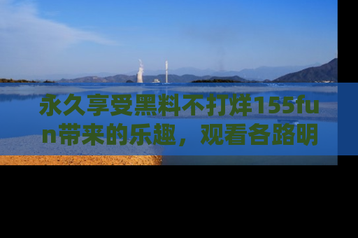 永久享受黑料不打烊155fun带来的乐趣，观看各路明星的内幕故事！