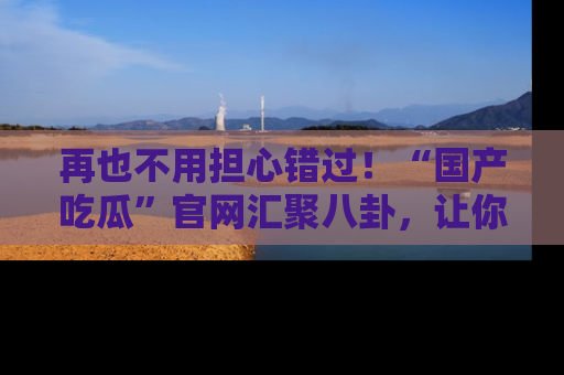 再也不用担心错过！“国产吃瓜”官网汇聚八卦，让你随时随地吃瓜。