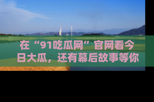 在“91吃瓜网”官网看今日大瓜，还有幕后故事等你来挖掘！