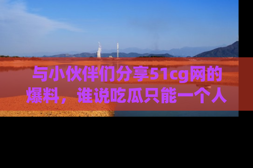与小伙伴们分享51cg网的爆料，谁说吃瓜只能一个人？