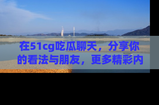 在51cg吃瓜聊天，分享你的看法与朋友，更多精彩内容请浏览网址www.51cg.com！