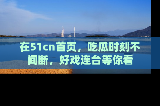 在51cn首页，吃瓜时刻不间断，好戏连台等你看