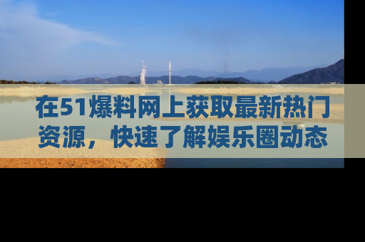 在51爆料网上获取最新热门资源，快速了解娱乐圈动态