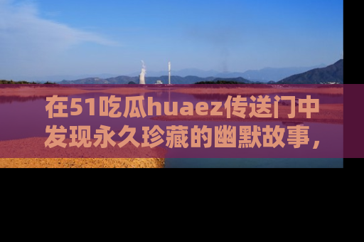在51吃瓜huaez传送门中发现永久珍藏的幽默故事，瓜友们一起分享欢乐瞬间！
