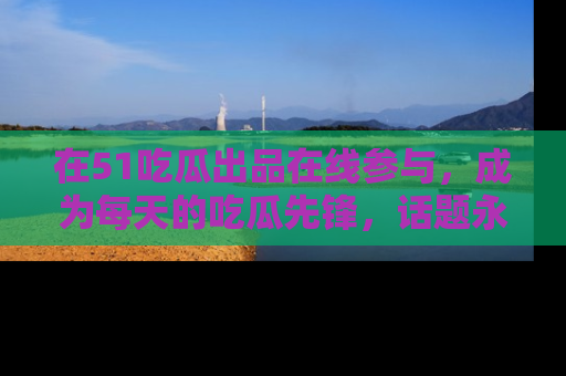 在51吃瓜出品在线参与，成为每天的吃瓜先锋，话题永不落幕！