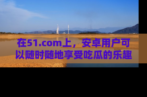 在51.com上，安卓用户可以随时随地享受吃瓜的乐趣！