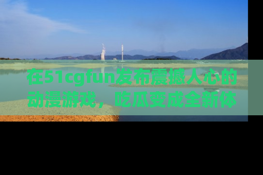 在51cgfun发布震撼人心的动漫游戏，吃瓜变成全新体验