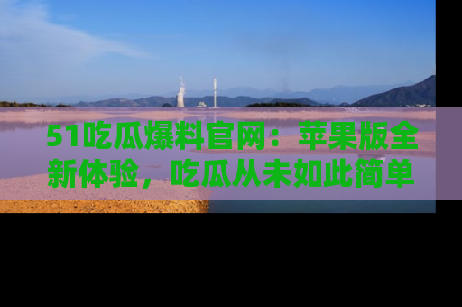 51吃瓜爆料官网：苹果版全新体验，吃瓜从未如此简单