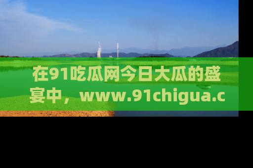 在91吃瓜网今日大瓜的盛宴中，www.91chigua.com带你领略每个让人咋舌的精彩故事！