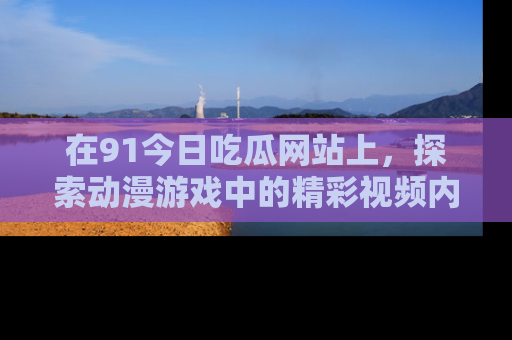 在91今日吃瓜网站上,探索动漫游戏中的精彩视频内容