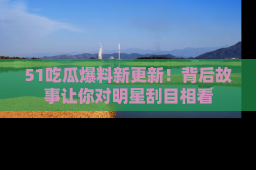 51吃瓜爆料新更新！背后故事让你对明星刮目相看