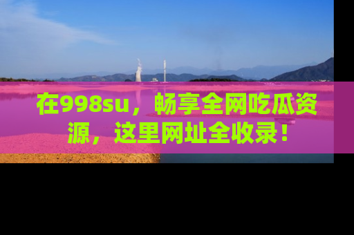 在998su,畅享全网吃瓜资源,这里网址全收录!
