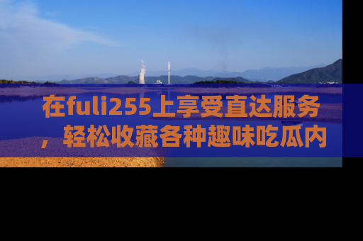 在fuli255上享受直达服务,轻松收藏各种趣味吃瓜内容,陪你欢笑!