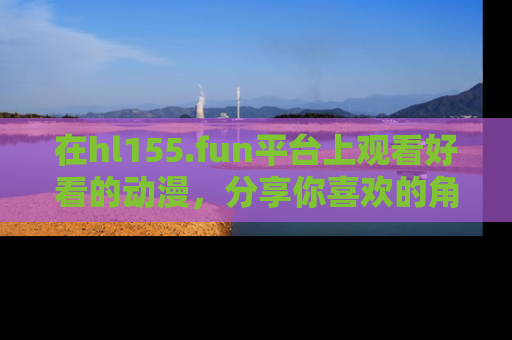 在hl155.fun平台上观看好看的动漫,分享你喜欢的角色和故事!