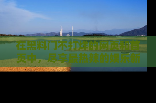在黑料门不打烊的网页和首页中，尽享最热辣的娱乐新闻与八卦，快来围观！