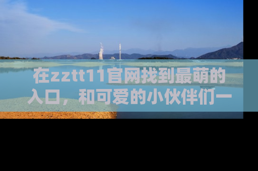 在zztt11官网找到最萌的入口,和可爱的小伙伴们一起吃瓜吧!